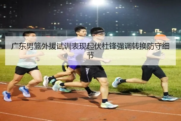 广东男篮外援试训表现起伏杜锋强调转换防守细节