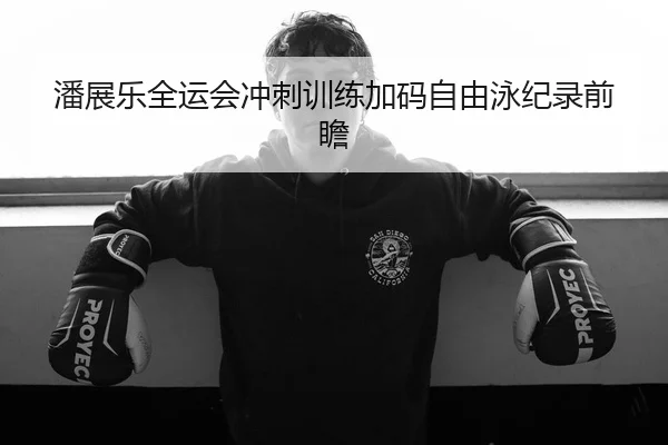 潘展乐全运会冲刺训练加码自由泳纪录前瞻